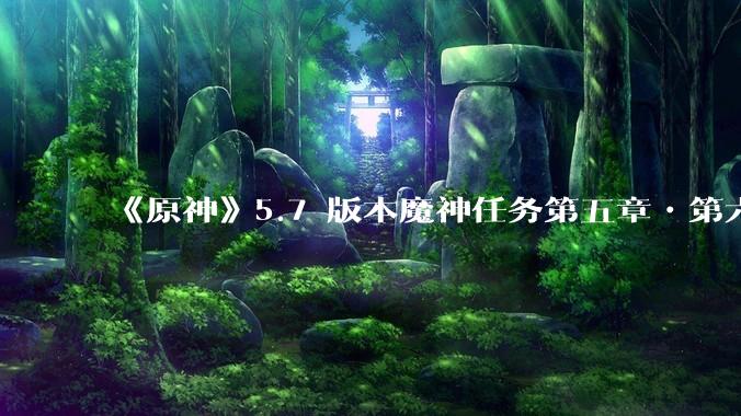 《原神》5.7 版本魔神任务第五章•第六幕「你存在的时空」体验如何？