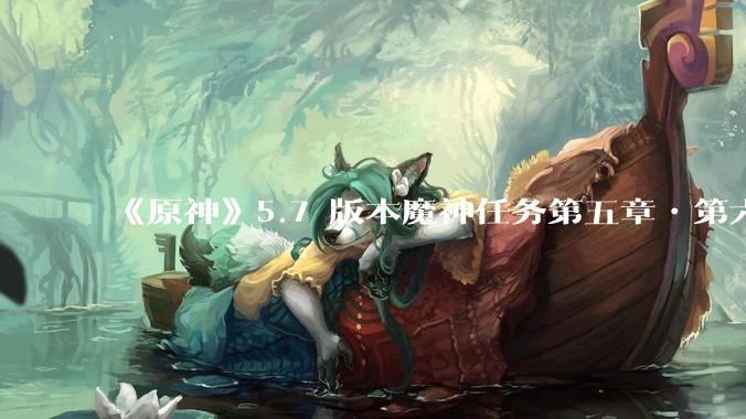 《原神》5.7 版本魔神任务第五章•第六幕「你存在的时空」体验如何？